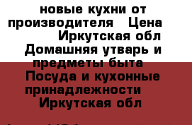 новые кухни от производителя › Цена ­ 15 000 - Иркутская обл. Домашняя утварь и предметы быта » Посуда и кухонные принадлежности   . Иркутская обл.